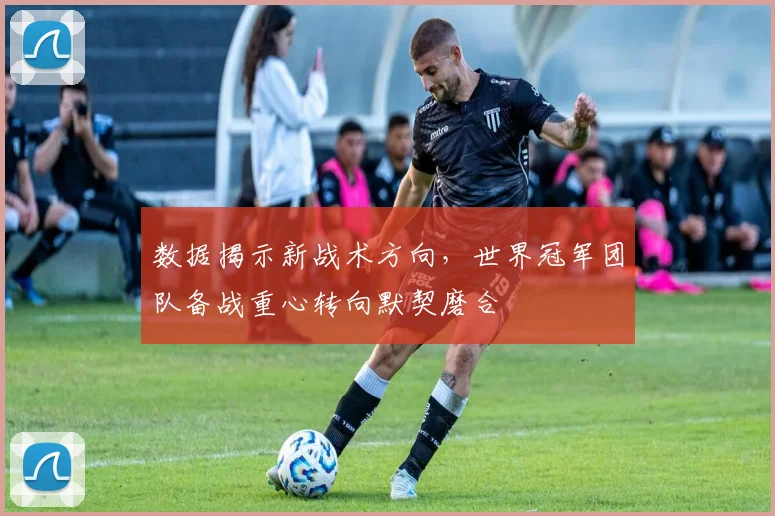 数据揭示新战术方向，世界冠军团队备战重心转向默契磨合