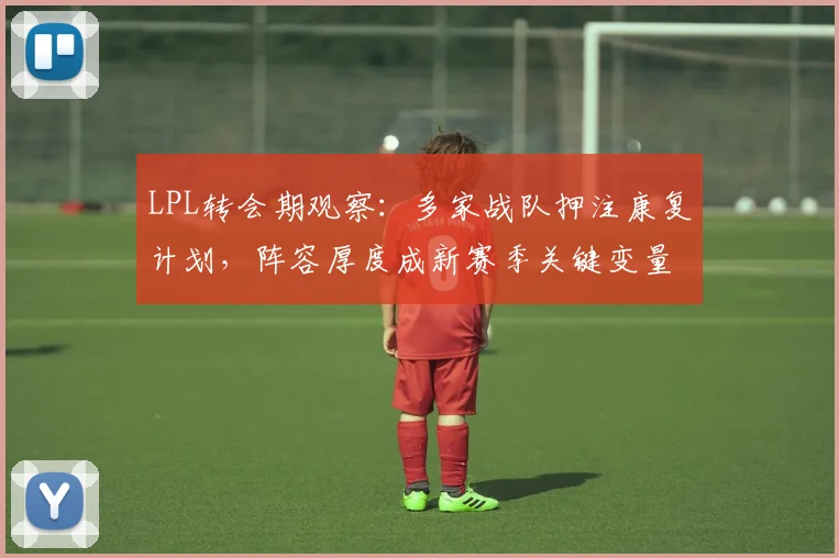 LPL转会期观察：多家战队押注康复计划，阵容厚度成新赛季关键变量