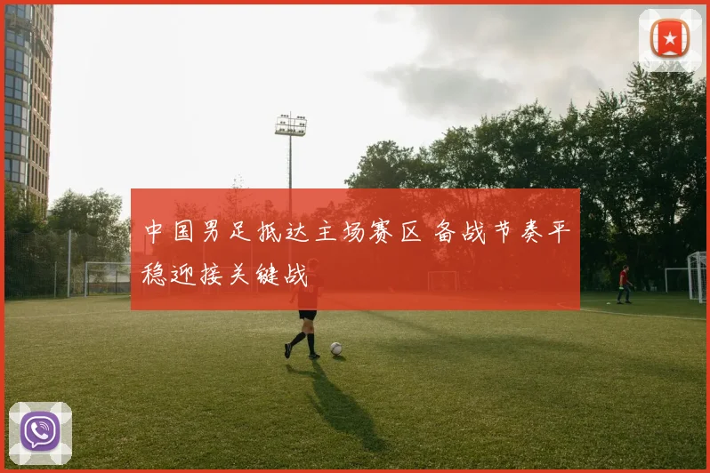 中国男足抵达主场赛区 备战节奏平稳迎接关键战