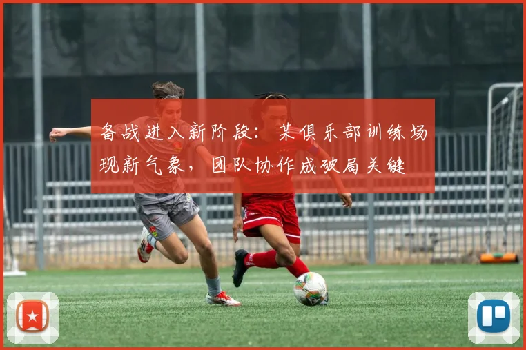 备战进入新阶段：某俱乐部训练场现新气象，团队协作成破局关键