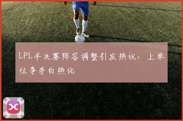 LPL半决赛阵容调整引发热议，上单位争夺白热化