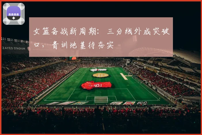 女篮备战新周期：三分线外成突破口，青训地基待夯实