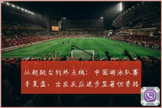 从起跳台到终点线：中国游泳队赛季复盘，出发反应进步显著但资格赛压力未减