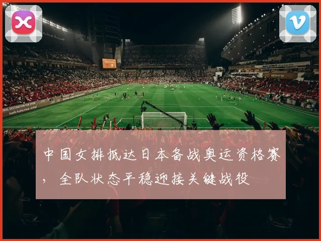 中国女排抵达日本备战奥运资格赛，全队状态平稳迎接关键战役
