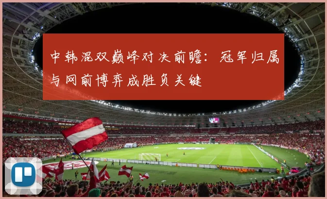 中韩混双巅峰对决前瞻：冠军归属与网前博弈成胜负关键