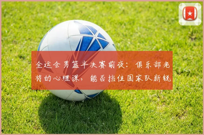 全运会男篮半决赛前夜：俱乐部老将的心理课，能否挡住国家队新锐的冲击？