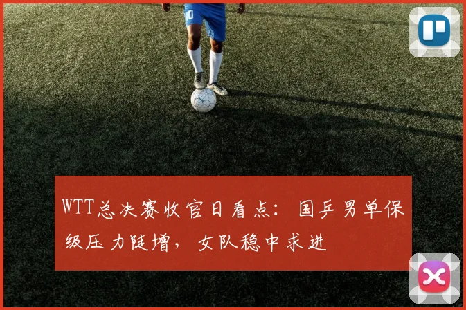 WTT总决赛收官日看点：国乒男单保级压力陡增，女队稳中求进
