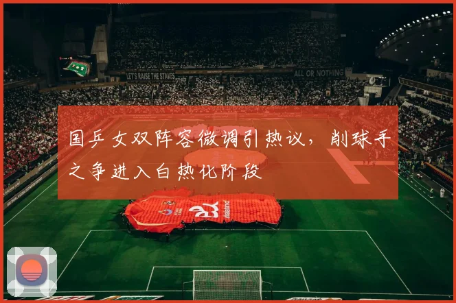 国乒女双阵容微调引热议，削球手之争进入白热化阶段