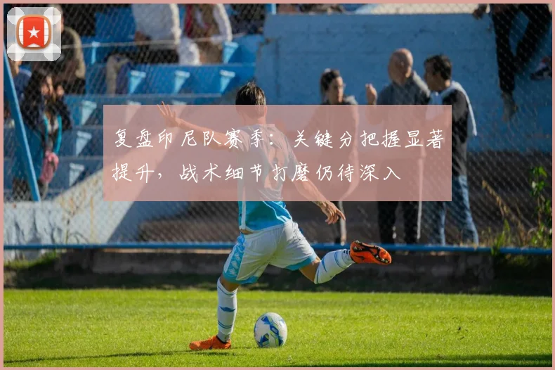 复盘印尼队赛季：关键分把握显著提升，战术细节打磨仍待深入