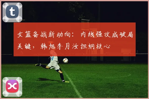 女篮备战新动向：内线强攻成破局关键，韩旭李月汝担纲核心
