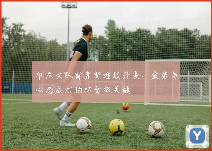 印尼女队背靠背迎战丹麦，疲劳与心态成尤伯杯晋级关键