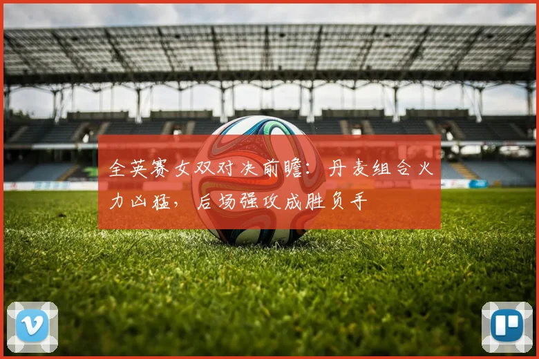 全英赛女双对决前瞻：丹麦组合火力凶猛，后场强攻成胜负手