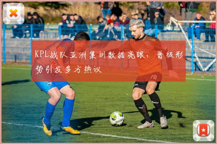 KPL战队亚洲集训数据亮眼，晋级形势引发多方热议