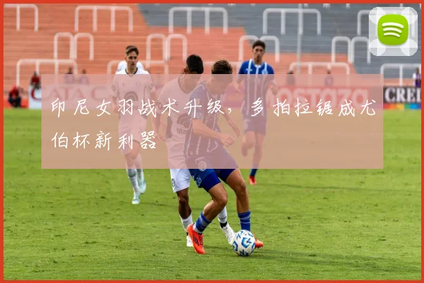 印尼女羽战术升级，多拍拉锯成尤伯杯新利器