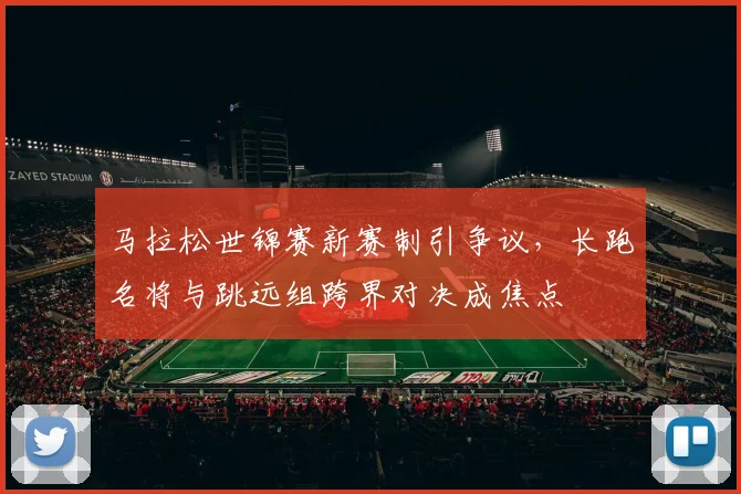 马拉松世锦赛新赛制引争议，长跑名将与跳远组跨界对决成焦点