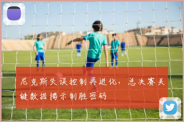 尼克斯失误控制再进化，总决赛关键数据揭示制胜密码