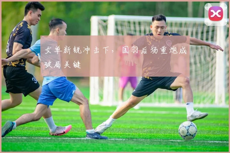 女单新锐冲击下，国羽后场重炮成破局关键