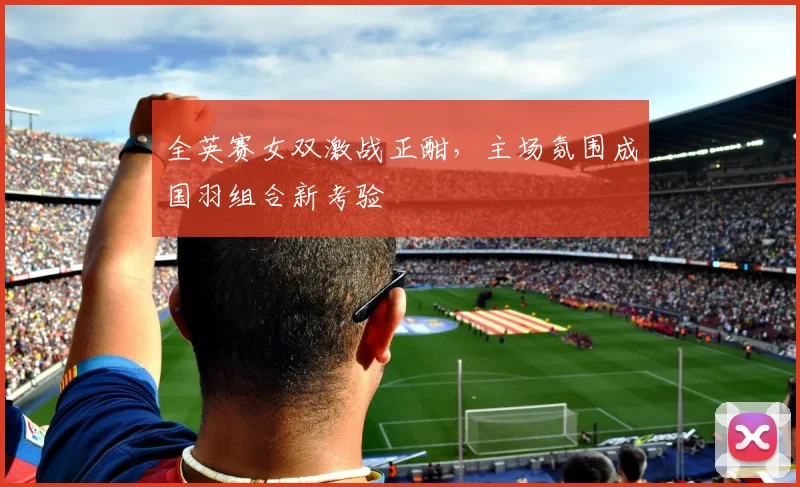 全英赛女双激战正酣，主场氛围成国羽组合新考验