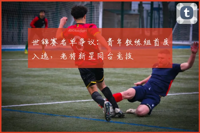 世锦赛名单争议：青年教练组首度入选，老将新星同台竞技
