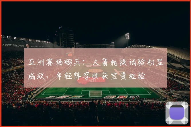 亚洲赛场砺兵：火箭轮换试验初显成效，年轻阵容收获宝贵经验