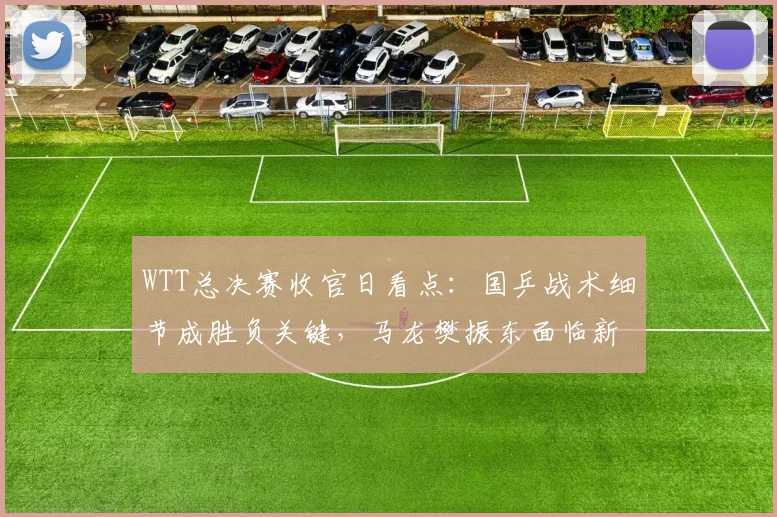 WTT总决赛收官日看点：国乒战术细节成胜负关键，马龙樊振东面临新挑战