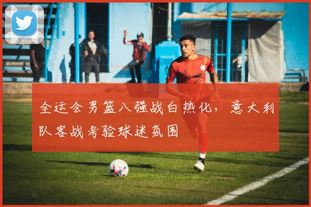 全运会男篮八强战白热化，意大利队客战考验球迷氛围