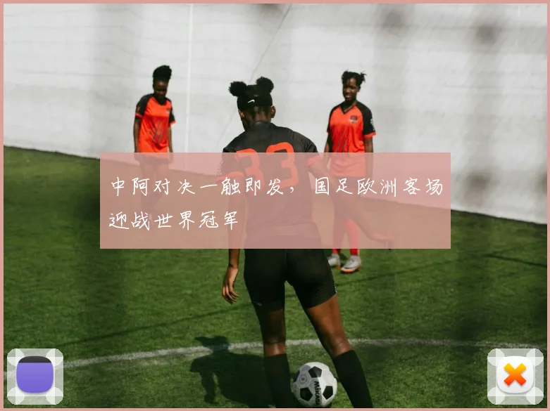 中阿对决一触即发，国足欧洲客场迎战世界冠军