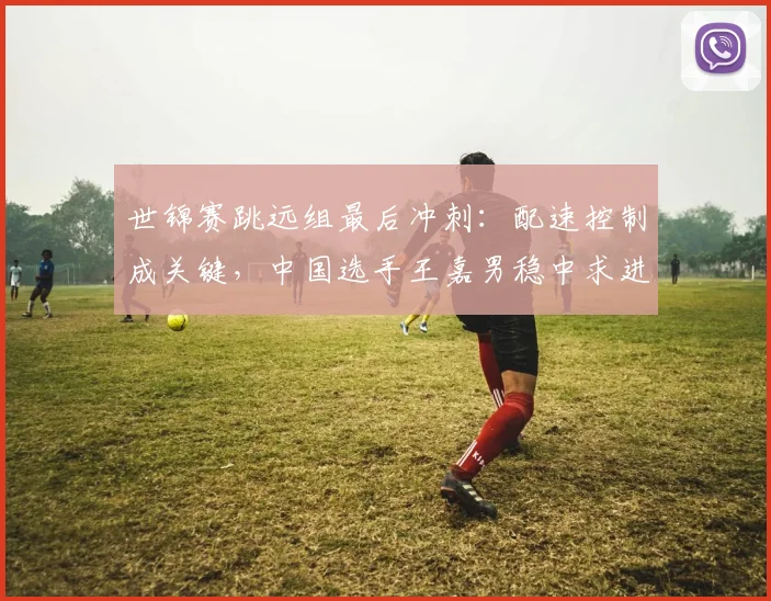 世锦赛跳远组最后冲刺：配速控制成关键，中国选手王嘉男稳中求进