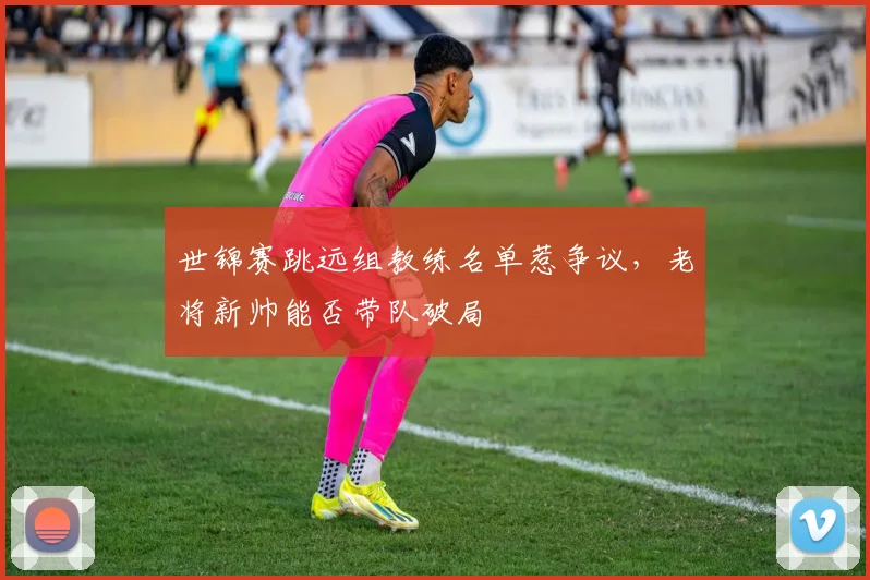 世锦赛跳远组教练名单惹争议，老将新帅能否带队破局
