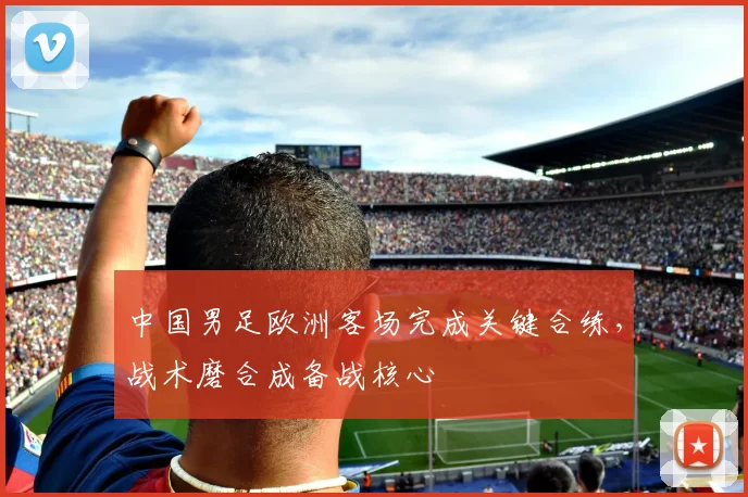 中国男足欧洲客场完成关键合练，战术磨合成备战核心