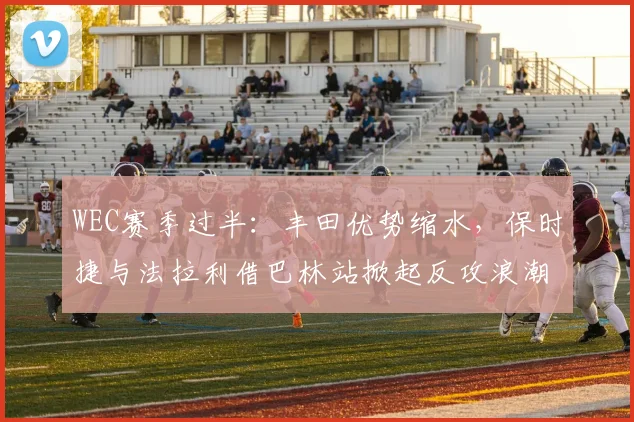 WEC赛季过半：丰田优势缩水，保时捷与法拉利借巴林站掀起反攻浪潮