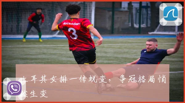 土耳其女排一传蜕变，争冠格局悄然生变