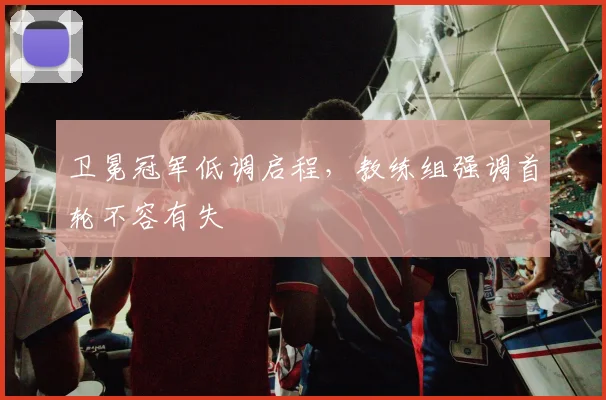 卫冕冠军低调启程，教练组强调首轮不容有失