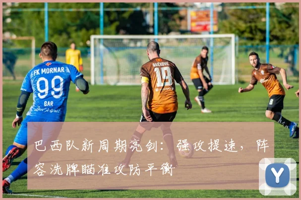 巴西队新周期亮剑：强攻提速，阵容洗牌瞄准攻防平衡