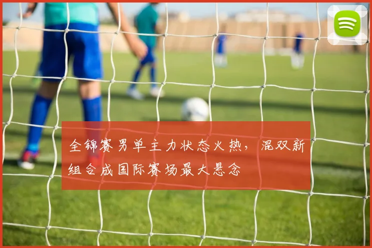 全锦赛男单主力状态火热，混双新组合成国际赛场最大悬念