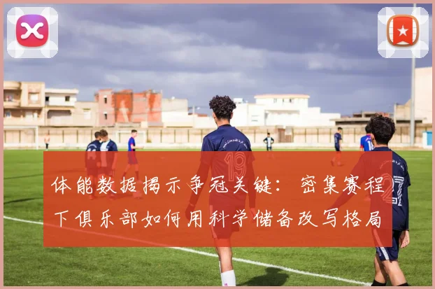 体能数据揭示争冠关键：密集赛程下俱乐部如何用科学储备改写格局
