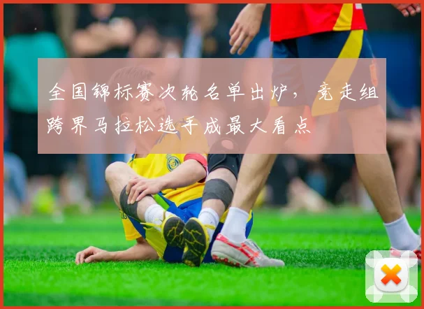 全国锦标赛次轮名单出炉，竞走组跨界马拉松选手成最大看点