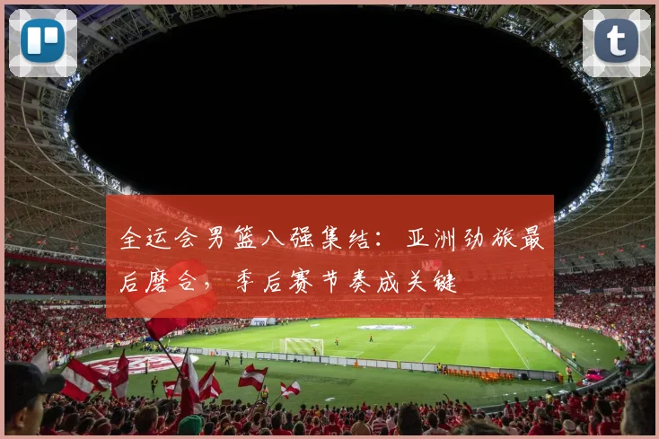 全运会男篮八强集结：亚洲劲旅最后磨合，季后赛节奏成关键