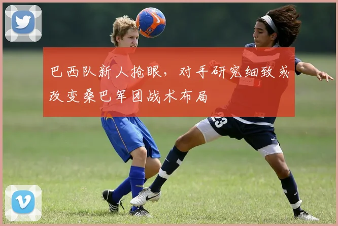 巴西队新人抢眼，对手研究细致或改变桑巴军团战术布局