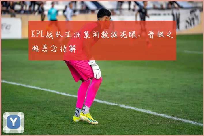 KPL战队亚洲集训数据亮眼，晋级之路悬念待解