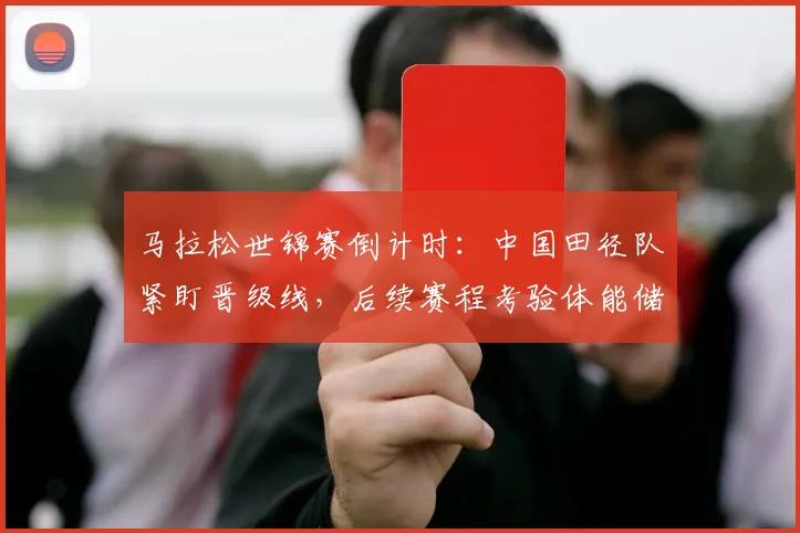 马拉松世锦赛倒计时：中国田径队紧盯晋级线，后续赛程考验体能储备