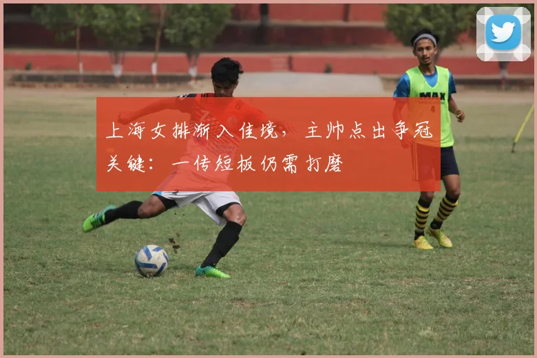 上海女排渐入佳境，主帅点出争冠关键：一传短板仍需打磨