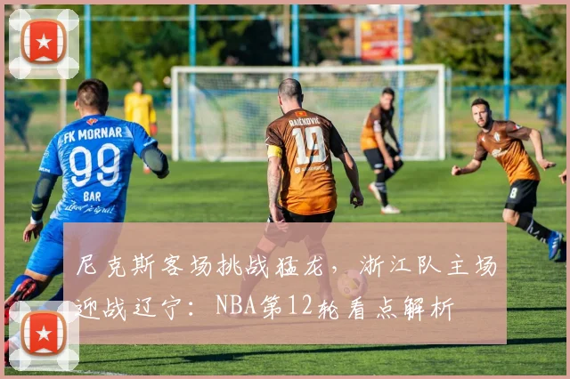 尼克斯客场挑战猛龙，浙江队主场迎战辽宁：NBA第12轮看点解析