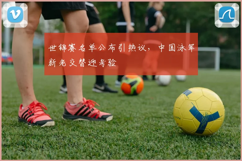 世锦赛名单公布引热议，中国泳军新老交替迎考验