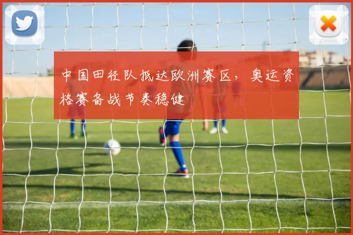 中国田径队抵达欧洲赛区，奥运资格赛备战节奏稳健