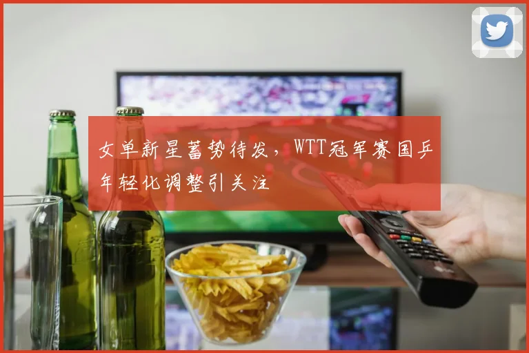 女单新星蓄势待发，WTT冠军赛国乒年轻化调整引关注