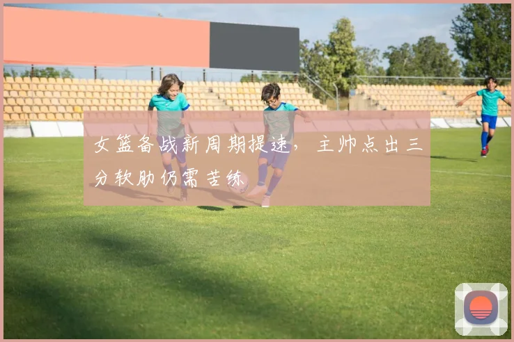 女篮备战新周期提速，主帅点出三分软肋仍需苦练