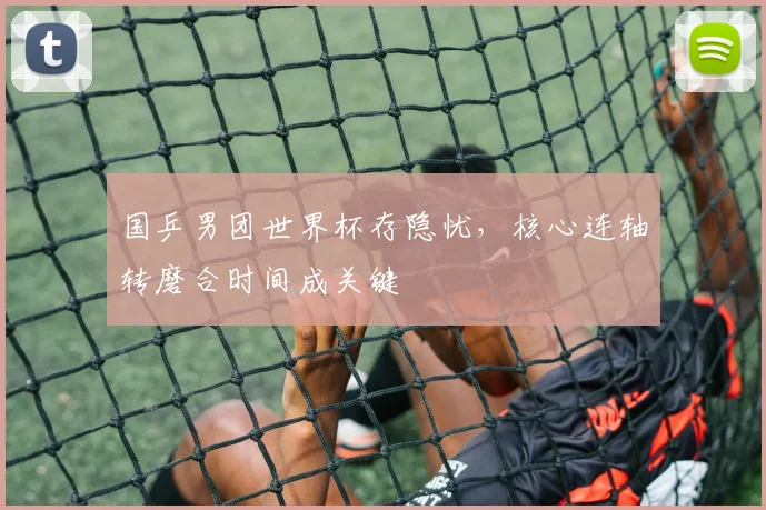 国乒男团世界杯存隐忧，核心连轴转磨合时间成关键