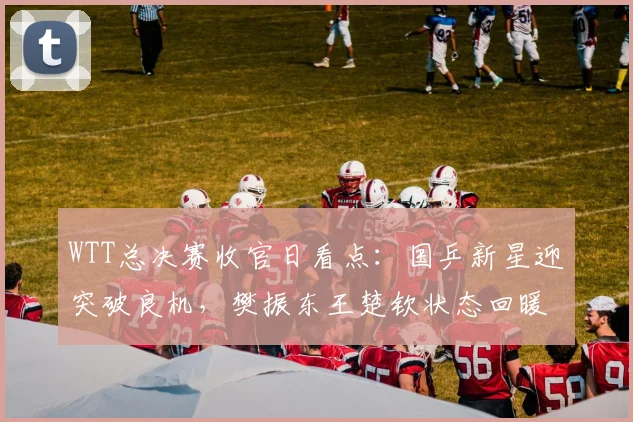 WTT总决赛收官日看点：国乒新星迎突破良机，樊振东王楚钦状态回暖