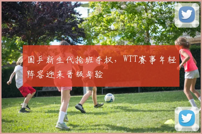 国乒新生代抢班夺权，WTT赛事年轻阵容迎来晋级考验